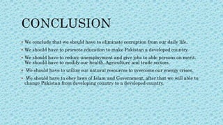  We conclude that we should have to eliminate corruption from our daily life.
 We should have to promote education to make Pakistan a developed country.
 We should have to reduce unemployment and give jobs to able persons on merit.
We should have to modify our health, Agriculture and trade sectors.
 We should have to utilize our natural resources to overcome our energy crises.
 We should have to obey laws of Islam and Government, after that we will able to
change Pakistan from developing country to a developed country.
 