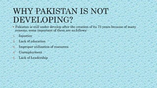  Pakistan is still under develop after the creation of its 73 years because of many
reasons, some important of them are as follows:
1. Injustice
2. Lack of education
3. Improper utilization of resources
4. Unemployment
5. Lack of Leadership
 