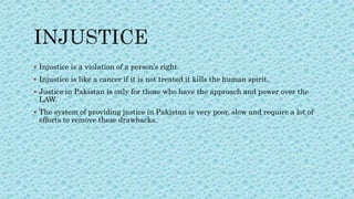  Injustice is a violation of a person’s right.
 Injustice is like a cancer if it is not treated it kills the human spirit.
 Justice in Pakistan is only for those who have the approach and power over the
LAW.
 The system of providing justice in Pakistan is very poor, slow and require a lot of
efforts to remove these drawbacks.
 