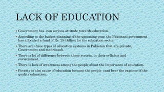  Government has non serious attitude towards education.
 According to the budget planning of the upcoming year, the Pakistani government
has allocated a fund of Rs. 28 Billion for the education sector.
 There are three types of education systems in Pakistan that are private,
Government and madrassah.
 There is lot of difference between these system, in their syllabus and
environment.
 There is lack of awareness among the people about the importance of education.
 Poverty is also cause of education because the people cant bear the expense of the
quality education.
 