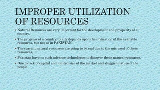  Natural Resources are very important for the development and prosperity of a
country.
 The progress of a country totally depends upon the utilization of the available
resources, but not so in PAKISTAN.
 The current natural resources are going to be end due to the mis-used of these
resources,
 Pakistan have no such advance technologies to discover these natural resources.
 Due to lack of capital and limited size of the market and sluggish nature of the
people
 