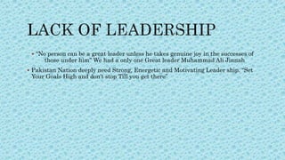  “No person can be a great leader unless he takes genuine joy in the successes of
those under him” We had a only one Great leader Muhammad Ali Jinnah
 Pakistan Nation deeply need Strong, Energetic and Motivating Leader ship. “Set
Your Goals High and don’t stop Till you get there”
 