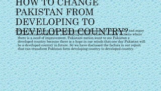  Now a days Pakistan is facing many problems financially, economically and many
others because Pakistan is a developing country. There are many sections where
there is a need of improvement. Pakistani nation want to see Pakistan a
developed country because there is a hope in our minds that one day Pakistan will
be a developed country in future. So we have discussed the factors in our report
that can transform Pakistan form developing country to developed country.
 