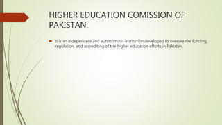 HIGHER EDUCATION COMISSION OF
PAKISTAN:
 It is an independent and autonomous institution developed to oversee the funding,
regulation, and accrediting of the higher education efforts in Pakistan.
 