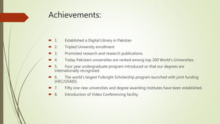 Achievements:
 1. Established a Digital Library in Pakistan
 2. Tripled University enrollment
 3. Promoted research and research publications.
 4. Today Pakistani universities are ranked among top 200 World’s Universities.
 5. Four year undergraduate program introduced so that our degrees are
internationally recognized.
 6. The world’s largest Fulbright Scholarship program launched with joint funding
(HEC/USAID).
 7. Fifty one new universities and degree awarding institutes have been established.
 8. Introduction of Video Conferencing facility.
 
