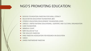 NGO’S PROMOTING EDUCATION:
 BUNYAD FOUNDATION PAKISTAN FOR RURAL LITERACY
 BALOCHISTAN EDUCATION FOUNDATION (BEF)
 CITIZEN'S EDUCATION DEVELOPMENT FOUNDATION (CEDF)
 UNESCO- UNITED NATIONS EDUCATIONAL, SCIENTIFIC AND CULTURAL ORGANISATION
 CARE FOUNDATION
 MINERVA COURT
 IQRA Educational Trust
 TMF-EDUCATE PAKISTAN
 PARE-PAKISTAN ASSOCIATION FOR RESEARCH IN EDUCATION
 YAROH
 UMEED PARTNERSHIP PAKISTAN
 