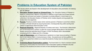 Problems in Education System of Pakistan
The issues which are faced in the development of education and promotion of Literacy
are as follows:
1. Education System based on Unequal lines : The Education System of Pakistan is
based on unequal lines. Medium of Education is different in both Public and Private Schools
and also the curriculum and system of education is entirely different .In short there is no
uniformity in the Education System of Pakistan which creates disparity among people that
divides them into segments.
2. Poverty: Poverty is another reason which restricts parents in Pakistan to send their children
to Public or Private Schools for acquiring Education. Consequently they prefer sending their
children to Madrassas where Education is free.
3. Regional Disparity : Regional Disparity is another main issue. The Schools in Baluchistan
are not that advanced or trained to cater the current changes taking place in the Education
System around the world like that of Punjab. In FATA The literacy rate is discreditable
constituting 29.5% in Males and 3% in Females.
4. Lack of Awareness: Lack of Awareness or guidance is a major issue prevailing in Pakistan
due to Low Literacy Rate. In most provinces or cities , the parents are not that qualified or
education to guide their children as a result the students of today have no direction or purpose
in life .
5. Cramming Based Examination system: The Examination is a Tool to evaluate student
learning but unfortunately the Examinations held in Education system of Pakistan only test
memory of the students and does not work on their development and learning.
 