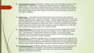 6. Lack of Quality teachers: Teachers, indeed, anchor the education system. Their
qualification , experience , training and aptitude act as a catalyst to provide
refined future of the nation. Student learning, motivation, examination success
rate, enrollment rate and the dropout rate depend on the quality of the teacher.
But Unfortunately most of the teachers hired by private and public schools are
not highly qualified.
7. Gender gap: The Major factors that hinders the enrolment rate of girls in
school include poverty ,cultural constraints , illiteracy of parents and concern of
parents regarding their safety and mobility. Another Major influence is of society
which emphasizes on girls modesty, protection and early marriages that may
limit the family's willingness to send their girls to school. Enrolment of rural girls
is 45% lower than that of urban girls; while for boys the difference is 10% only,
which shows that gender gap is an important factor.
8. Cost of Education: The economic cost of private schools is higher than that of
public or government schools but they are located in richer settlement areas
only. The paradox is that private schools are better in providing quality
education but not everywhere and the government school ensure equitable
access but do not provide quality education.
9. War on Terror : Pakistan engagement in war against terrorism also affected the
promotion of literacy program. The militants targeted schools and students as a
result of which several educational institutions were blown up and teachers and
students were killed in Balochistan, Khayber Pakhton Khawan (KPK) and FATA.
10. Technical Education: Sufficient attention has not been paid to the technical and
vocational education in Pakistan. The number of technical and vocational
training institutes is not sufficient and many are deprived of infrastructure,
teachers and tools for training.
 