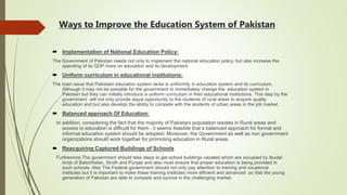 Ways to Improve the Education System of Pakistan
 Implementation of National Education Policy:
The Government of Pakistan needs not only to implement the national education policy. but also increase the
spending of its GDP more on education and its development.
 Uniform curriculum in educational institutions:
The main issue that Pakistani education system lacks is uniformity in education system and its curriculum.
Although it may not be possible for the government to immediately change the education system in
Pakistan but they can initially introduce a uniform curriculum in their educational institutions. This step by the
government will not only provide equal opportunity to the students of rural areas to acquire quality
education and but also develop the ability to compete with the students of urban areas in the job market.
 Balanced approach Of Education:
In addition, considering the fact that the majority of Pakistani population resides in Rural areas and
access to education is difficult for them , it seems feasible that a balanced approach for formal and
informal education system should be adopted. Moreover, the Government as well as non government
organizations should work together for promoting education in Rural areas.
 Reacquiring Captured Buildings of Schools
Furthemore,The government should take steps to get school buildings vacated which are occupied by feudal
lords of Balochistan, Sindh and Punjab and also must ensure that proper education is being provided in
such schools. Also The Federal government should not only pay attention to training and vocational
institutes but it is important to make these training institutes more efficient and advanced ,so that the young
generation of Pakistan are able to compete and survive in the challenging market.
 
