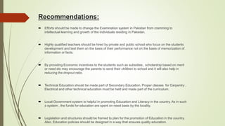 Recommendations:
 Efforts should be made to change the Examination system in Pakistan from cramming to
intellectual learning and growth of the individuals residing in Pakistan.
 Highly qualified teachers should be hired by private and public school who focus on the students
development and test them on the basis of their performance not on the basis of memorization of
information or facts.
 By providing Economic incentives to the students such as subsidies , scholarship based on merit
or need etc may encourage the parents to send their children to school and it will also help in
reducing the dropout ratio.
 Technical Education should be made part of Secondary Education. Proper classes for Carpentry ,
Electrical and other technical education must be held and made part of the curriculum.
 Local Government system is helpful in promoting Education and Literacy in the country. As in such
a system , the funds for education are spent on need basis by the locality.
 Legislation and structures should be framed to plan for the promotion of Education in the country.
Also, Education policies should be designed in a way that ensures quality education.
 