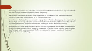  Counseling of parent is required so that they can choose a career for their child which is not only market-friendly
and in accordance with their child personal interest and passion.
 As Corruption in Education department is one of the reason for the low literacy rate , therefore, an effective
monitoring system need to be developed for the Education department.
 Unemployment of educated men and women is a major problem in Pakistan. Consequently, Career counseling of
School Pupils is necessary so that they are able to identify their actual potential and their passion .Not only this,
Counseling will help them understand the job market and they can develop their skills accordingly.
 Another factor to consider is the approach to acquire education. There are two approaches to acquire education .
One of them is the approach which is followed by many people in Pakistan is to get education to earn bread and
butter simply to satisfy basic necessities of life. The other approach is to acquire education for the sake of
personal development and learning.
 