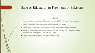 State of Education in Provinces of Pakistan
Punjab
 Most populous provinces of Pakistan, consist of 56% of country’s population.
 Over 3.8 million illiterate people currently reside in Punjab.
 Millions of people over the age of 15 cannot read or write in any language.
 Only six districts in Punjab that have above 70pc literacy rate. They are Lahore,
Gujranwala, Rawalpindi, Chakwal and Gujrat.
 Improvements have been seen at the primary level.
 