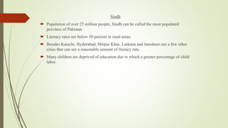 Sindh
 Population of over 25 million people, Sindh can be called the most populated
province of Pakistan.
 Literacy rates are below 50 percent in rural areas.
 Besides Karachi, Hyderabad, Mirpur Khas, Larkana and Jamshoro are a few other
cities that can see a reasonable amount of literacy rate.
 Many children are deprived of education due to which a greater percentage of child
labor.
 
