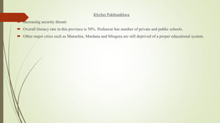 Khyber Pakhtunkhwa
 Increasing security threats
 Overall literacy rate in this province is 50%. Peshawar has number of private and public schools.
 Other major cities such as Mansehra, Mardana and Mingora are still deprived of a proper educational system.
 