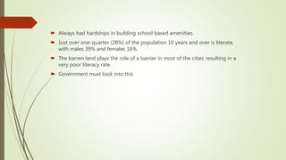  Always had hardships in building school based amenities.
 Just over one-quarter (28%) of the population 10 years and over is literate,
with males 39% and females 16%.
 The barren land plays the role of a barrier in most of the cities resulting in a
very poor literacy rate.
 Government must look into this
 