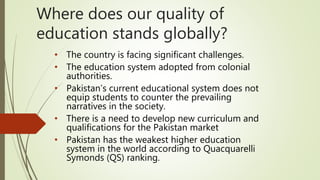 Where does our quality of
education stands globally?
• The country is facing significant challenges.
• The education system adopted from colonial
authorities.
• Pakistan’s current educational system does not
equip students to counter the prevailing
narratives in the society.
• There is a need to develop new curriculum and
qualifications for the Pakistan market
• Pakistan has the weakest higher education
system in the world according to Quacquarelli
Symonds (QS) ranking.
 