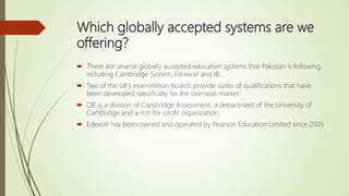 Which globally accepted systems are we
offering?
 There are several globally accepted education systems that Pakistan is following,
including Cambridge System, Ed excel and IB.
 Two of the UK’s examination boards provide suites of qualifications that have
been developed specifically for the overseas market.
 CIE is a division of Cambridge Assessment, a department of the University of
Cambridge and a not-for-profit organization.
 Edexcel has been owned and operated by Pearson Education Limited since 2005
 
