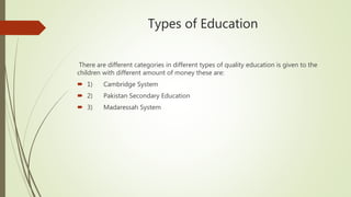 Types of Education
There are different categories in different types of quality education is given to the
children with different amount of money these are:
 1) Cambridge System
 2) Pakistan Secondary Education
 3) Madaressah System
 