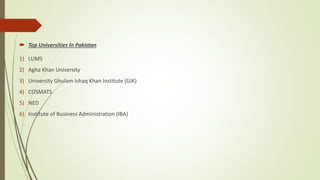  Top Universities In Pakistan
1) LUMS
2) Agha Khan University
3) University Ghulam Ishaq Khan Institute (GIK)
4) COSMATS
5) NED
6) Institute of Business Administration (IBA)
 