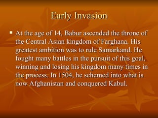 Early Invasion At the age of 14, Babur ascended the throne of the Central Asian kingdom of Farghana. His greatest ambition was to rule Samarkand. He fought many battles in the pursuit of this goal, winning and losing his kingdom many times in the process. In 1504, he schemed into what is now Afghanistan and conquered Kabul.  