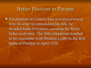 Better Position in Panipat His position in Central Asia was precarious at best. In order to consolidate his rule, he invaded India five times, crossing the River Indus each time. The fifth expedition resulted in his encounter with Ibrahim Lodhi in the first battle of Panipat in April 1526  