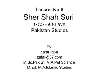 Lesson No 6 Sher Shah Suri   IGCSE/O-Level Pakistan Studies By  Zafar Iqbal [email_address] M.Sc,Pak St, M.A.Pol Science, M.Ed, M.A.Islamic Studies 