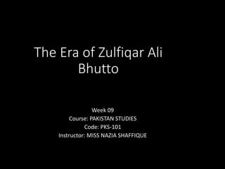 The Era of Zulfiqar Ali
Bhutto
Week 09
Course: PAKISTAN STUDIES
Code: PKS-101
Instructor: MISS NAZIA SHAFFIQUE
 