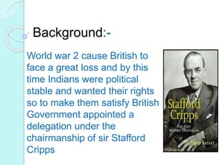 Background:-
World war 2 cause British to
face a great loss and by this
time Indians were political
stable and wanted their rights
so to make them satisfy British
Government appointed a
delegation under the
chairmanship of sir Stafford
Cripps
 