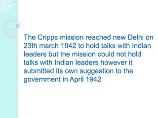 The Cripps mission reached new Delhi on
23th march 1942 to hold talks with Indian
leaders but the mission could not hold
talks with Indian leaders however it
submitted its own suggestion to the
government in April 1942
 