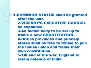 1-DOMINION STATUS shall be granted
after the war.
2-VICEROY’S EXECUTIVE COUNCIL
be expanded.
3-An Indian body to be set up to
frame a new CONSTITUTION.
4-British provinces and princely
states shall be free to refuse to join
the Indian union and frame their
own constitution.
5-Till end of the war, England to
retain defence of India.
 