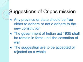 Suggestions of Cripps mission
 Any province or state should be free
either to adhere or not o adhere to the
new constitution
 The government of Indian act 1935 shall
be remain in force until the cessation of
war
 The suggestion are to be accepted or
rejected as a whole
 