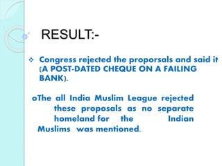 RESULT:-
 Congress rejected the proporsals and said it
(A POST-DATED CHEQUE ON A FAILING
BANK).
oThe all India Muslim League rejected
these proposals as no separate
homeland for the Indian
Muslims was mentioned.
 