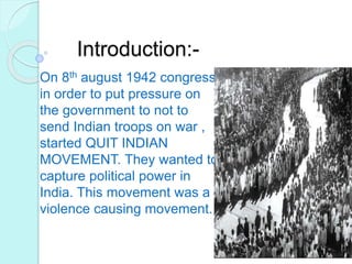 Introduction:-
On 8th august 1942 congress
in order to put pressure on
the government to not to
send Indian troops on war ,
started QUIT INDIAN
MOVEMENT. They wanted to
capture political power in
India. This movement was a
violence causing movement.
 