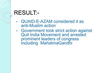 RESULT:-
• QUAID-E-AZAM considered it as
anti-Muslim action
• Government took strict action against
Quit India Movement and arrested
prominent leaders of congress
including MahatmaGandhi.
 