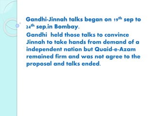Gandhi-Jinnah talks began on 19th sep to
24th sep,in Bombay.
Gandhi held those talks to convince
Jinnah to take hands from demand of a
independent nation but Quaid-e-Azam
remained firm and was not agree to the
proposal and talks ended.
 