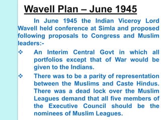 Wavell Plan – June 1945
In June 1945 the Indian Viceroy Lord
Wavell held conference at Simla and proposed
following proposals to Congress and Muslim
leaders:-
 An Interim Central Govt in which all
portfolios except that of War would be
given to the Indians.
 There was to be a parity of representation
between the Muslims and Caste Hindus.
There was a dead lock over the Muslim
Leagues demand that all five members of
the Executive Council should be the
nominees of Muslim Leagues.
 