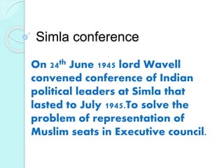 Simla conference
On 24th June 1945 lord Wavell
convened conference of Indian
political leaders at Simla that
lasted to July 1945.To solve the
problem of representation of
Muslim seats in Executive council.
 
