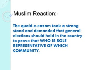 Muslim Reaction:-
The quaid-e-eazam took a strong
stand and demanded that general
elections should held in the country
to prove that WHO IS SOLE
REPRESENTATIVE OF WHICH
COMMUNITY.
 