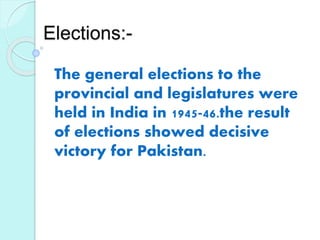 Elections:-
The general elections to the
provincial and legislatures were
held in India in 1945-46.the result
of elections showed decisive
victory for Pakistan.
 