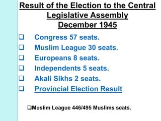 Result of the Election to the Central
Legislative Assembly
December 1945
 Congress 57 seats.
 Muslim League 30 seats.
 Europeans 8 seats.
 Independents 5 seats.
 Akali Sikhs 2 seats.
 Provincial Election Result
Muslim League 446/495 Muslims seats.
 