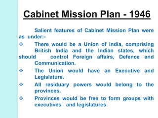 Cabinet Mission Plan - 1946
Salient features of Cabinet Mission Plan were
as under:-
 There would be a Union of India, comprising
British India and the Indian states, which
should control Foreign affairs, Defence and
Communication.
 The Union would have an Executive and
Legislature.
 All residuary powers would belong to the
provinces.
 Provinces would be free to form groups with
executives and legislatures.
 