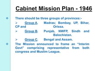 Cabinet Mission Plan - 1946
 There should be three groups of provinces:-
 Group A. Madras; Bombay, UP, Bihar,
CP and Orissa.
 Group B. Punjab, NWFP, Sindh and
Balochistan.
 Group C. Bengal and Assam.
 The Mission announced to frame an “Interim
Govt” comprising representative from both
congress and Muslim League.
 