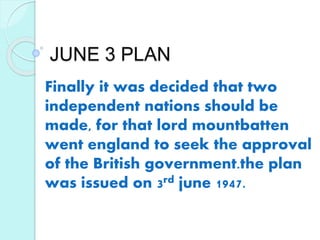 JUNE 3 PLAN
Finally it was decided that two
independent nations should be
made, for that lord mountbatten
went england to seek the approval
of the British government.the plan
was issued on 3rd june 1947.
 