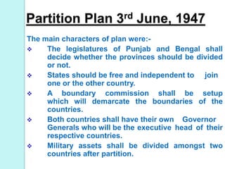 Partition Plan 3rd June, 1947
The main characters of plan were:-
 The legislatures of Punjab and Bengal shall
decide whether the provinces should be divided
or not.
 States should be free and independent to join
one or the other country.
 A boundary commission shall be setup
which will demarcate the boundaries of the
countries.
 Both countries shall have their own Governor
Generals who will be the executive head of their
respective countries.
 Military assets shall be divided amongst two
countries after partition.
 