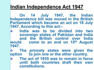 Indian Independence Act 1947
On 14 July 1947, the Indian
Independence bill was moved in the British
Parliament which became an act on 18 July
1947. According to this act:-
 India was to be divided into two
sovereign states of Pakistan and India
and the British control over India
would come to an end on 15th August
1947.
 The princely states were given the
option to join one or the other country.
 The act of 1935 was to remain in force
until both countries draft their own
constitutions.
 