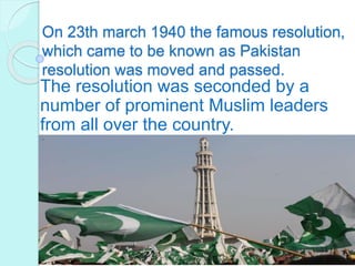 On 23th march 1940 the famous resolution,
which came to be known as Pakistan
resolution was moved and passed.
The resolution was seconded by a
number of prominent Muslim leaders
from all over the country.
 