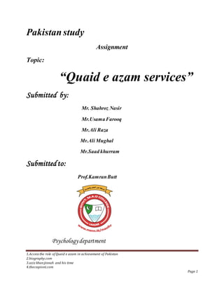 1.Access the role of Quaid e azam in achievement of Pakistan
2.biography.com
3.aziz khan:jinnah and his time
4.thecsspiont.com
Page 1
Pakistan study
Assignment
Topic:
“Quaid e azam services”
Submitted by:
Mr. Shahroz Nasir
Mr.UsamaFarooq
Mr.Ali Raza
Mr.Ali Mughal
Mr.Saad khurram
Submittedto:
Prof.KamranButt
Psychologydepartment
 