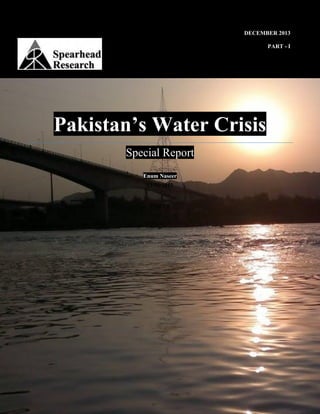 Pakistan’s Water Crisis
Spearhead Research Special Report
www.spearheadresearch.org
0
DECEMBER 2013
PART - I
Pakistan’s Water Crisis
Special Report
Enum Naseer
12/31/2013
PART-I
 