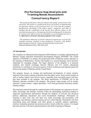 1 
Performance Gap Analysis and 
Training Needs Assessment 
Consultancy Report 
“The quality of education is directly related to the quality of instruction in the 
classroom. The teacher is considered the most crucial factor in implementing 
all education reforms at the grassroots level. It is a fact that the academic 
qualifications, knowledge of the subject matter, competence and skills of 
teaching and the commitment of the teacher have effective impact on the 
teaching-learning process. Recognizing the deteriorating quality of education 
at various levels, efforts need to be intensified to accord adequate priority to 
the effectiveness of teacher education programs in the country”. 
“The qualitative dimension of teacher education program has received only 
marginal attention resulting in mass production of teachers with shallow 
understanding of both the content and methodology of education”. 
(National Education Policy 1998-2010, p47) 
1.0. Introduction 
The Academy for Educational Development (AED) Pakistan is currently implementing the 
Pakistan Teacher Education Professional Development Program (PTEPDP). The overall 
objective of PTEPDP is to enhance the professional skills of Pakistan teacher educators in 
the teaching of Mathematics, Science and English as a second language, and to promote 
leadership for managing change. The larger objective of the program is to promote 
academic and cultural exchanges between Pakistan and U.S. teacher educational 
institutions to contribute to increased capacity of those institutions and engender good will 
between the people of Pakistan and the United States. 
The program focuses on training and professional development of master trainers/ 
educators from teacher training institutions from the public sector. Some school teachers as 
well as teacher trainers from private sectors, especially from non-profit sectors will have 
also been included in the program. The direct beneficiaries of PTEPDP will be the 
Pakistani educators enrolled in the program. The primary target groups will be teacher 
educators / master trainers / subject specialists / ToTs from government elementary teacher 
training colleges. 
The outcomes realized through the implementation of this program are expected to be new 
skills, knowledge and attitudes sustained within the participating institutions leading to 
improved organizational performance through the adoption of relevant and advanced 
policies addressing educational and social development challenges. Participants on 
returning to their work sites will share new skills, knowledge and perceptions with 
colleagues, and influence outreach training services within Pakistan. Participants will form 
networking teams and linkages with other groups to mutually enhance capabilities, 
reinforce leadership potential and promote positive trends within the country. It is hoped 
that such activities will lead to professionalism in the field of teaching in Pakistan. 
 
