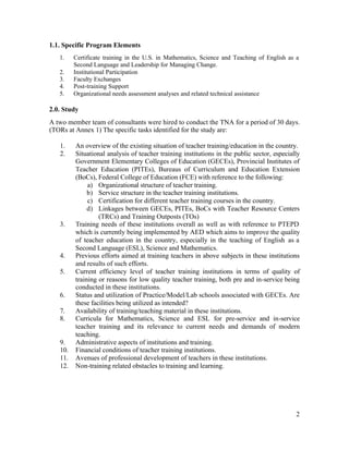 2 
1.1. Specific Program Elements 
1. Certificate training in the U.S. in Mathematics, Science and Teaching of English as a 
Second Language and Leadership for Managing Change. 
2. Institutional Participation 
3. Faculty Exchanges 
4. Post-training Support 
5. Organizational needs assessment analyses and related technical assistance 
2.0. Study 
A two member team of consultants were hired to conduct the TNA for a period of 30 days. 
(TORs at Annex 1) The specific tasks identified for the study are: 
1. An overview of the existing situation of teacher training/education in the country. 
2. Situational analysis of teacher training institutions in the public sector, especially 
Government Elementary Colleges of Education (GECEs), Provincial Institutes of 
Teacher Education (PITEs), Bureaus of Curriculum and Education Extension 
(BoCs), Federal College of Education (FCE) with reference to the following: 
a) Organizational structure of teacher training. 
b) Service structure in the teacher training institutions. 
c) Certification for different teacher training courses in the country. 
d) Linkages between GECEs, PITEs, BoCs with Teacher Resource Centers 
(TRCs) and Training Outposts (TOs) 
3. Training needs of these institutions overall as well as with reference to PTEPD 
which is currently being implemented by AED which aims to improve the quality 
of teacher education in the country, especially in the teaching of English as a 
Second Language (ESL), Science and Mathematics. 
4. Previous efforts aimed at training teachers in above subjects in these institutions 
and results of such efforts. 
5. Current efficiency level of teacher training institutions in terms of quality of 
training or reasons for low quality teacher training, both pre and in-service being 
conducted in these institutions. 
6. Status and utilization of Practice/Model/Lab schools associated with GECEs. Are 
these facilities being utilized as intended? 
7. Availability of training/teaching material in these institutions. 
8. Curricula for Mathematics, Science and ESL for pre-service and in-service 
teacher training and its relevance to current needs and demands of modern 
teaching. 
9. Administrative aspects of institutions and training. 
10. Financial conditions of teacher training institutions. 
11. Avenues of professional development of teachers in these institutions. 
12. Non-training related obstacles to training and learning. 
 